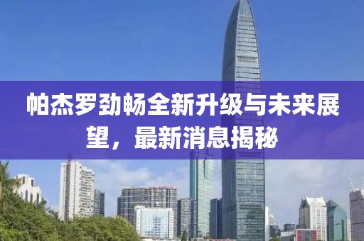 帕杰羅勁暢全新升級(jí)與未來(lái)展望，最新消息揭秘