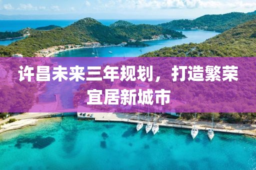 許昌未來(lái)三年規(guī)劃，打造繁榮宜居新城市