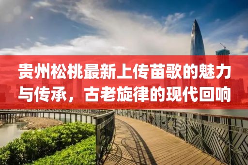 貴州松桃最新上傳苗歌的魅力與傳承，古老旋律的現(xiàn)代回響