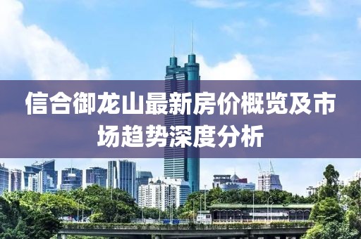 信合御龍山最新房價概覽及市場趨勢深度分析