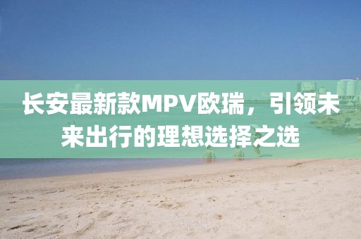 長(zhǎng)安最新款MPV歐瑞，引領(lǐng)未來出行的理想選擇之選