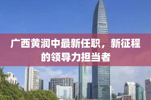 廣西黃潤(rùn)中最新任職，新征程的領(lǐng)導(dǎo)力擔(dān)當(dāng)者