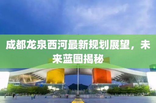 成都龍泉西河最新規(guī)劃展望，未來藍(lán)圖揭秘
