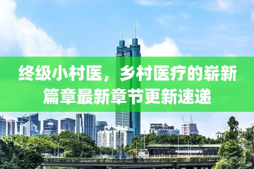 終級小村醫(yī)，鄉(xiāng)村醫(yī)療的嶄新篇章最新章節(jié)更新速遞