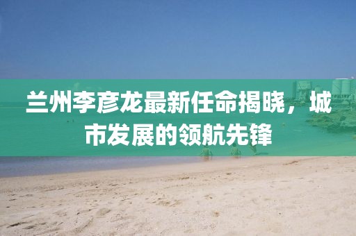 蘭州李彥龍最新任命揭曉，城市發(fā)展的領(lǐng)航先鋒