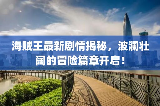 海賊王最新劇情揭秘，波瀾壯闊的冒險(xiǎn)篇章開(kāi)啟！