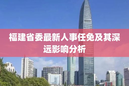 福建省委最新人事任免及其深遠(yuǎn)影響分析