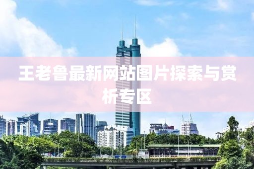 王老魯最新網(wǎng)站圖片探索與賞析專(zhuān)區(qū)