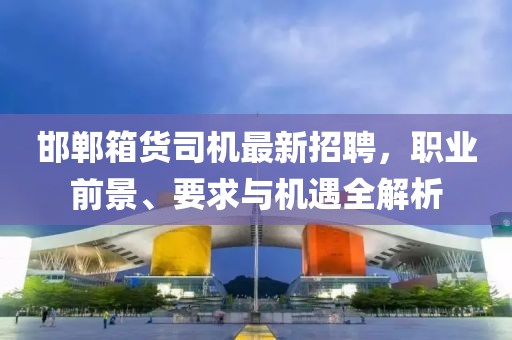 邯鄲箱貨司機(jī)最新招聘，職業(yè)前景、要求與機(jī)遇全解析