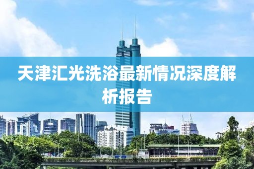 天津匯光洗浴最新情況深度解析報(bào)告