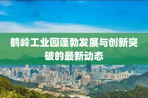 鶴嶺工業(yè)園蓬勃發(fā)展與創(chuàng)新突破的最新動態(tài)