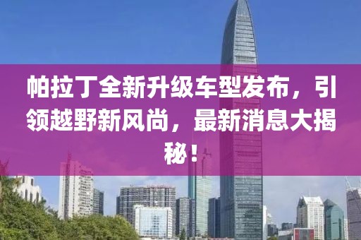 帕拉丁全新升級車型發(fā)布，引領(lǐng)越野新風(fēng)尚，最新消息大揭秘！