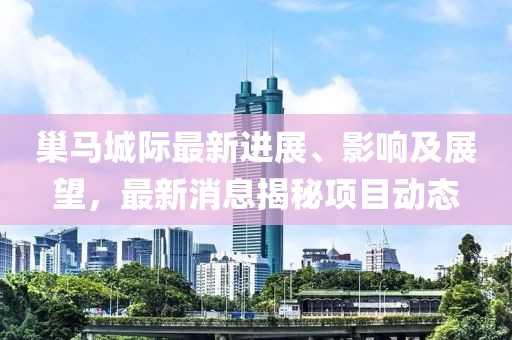 巢馬城際最新進(jìn)展、影響及展望，最新消息揭秘項(xiàng)目動(dòng)態(tài)