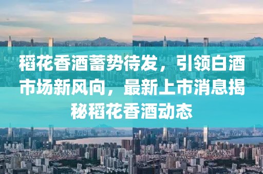 稻花香酒蓄勢待發(fā)，引領(lǐng)白酒市場新風(fēng)向，最新上市消息揭秘稻花香酒動態(tài)