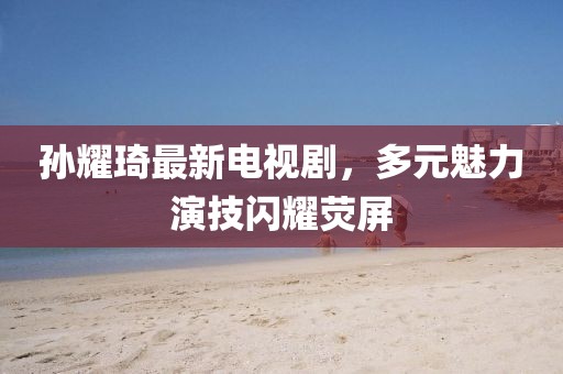 孫耀琦最新電視劇，多元魅力演技閃耀熒屏