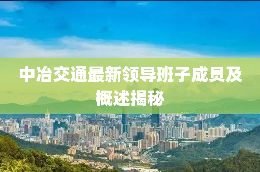 中冶交通最新領(lǐng)導(dǎo)班子成員及概述揭秘