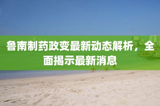 魯南制藥政變最新動(dòng)態(tài)解析，全面揭示最新消息