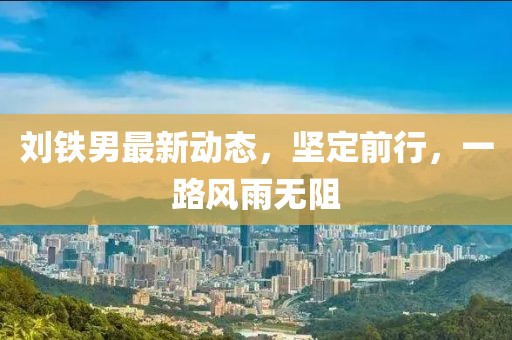 劉鐵男最新動(dòng)態(tài)，堅(jiān)定前行，一路風(fēng)雨無(wú)阻