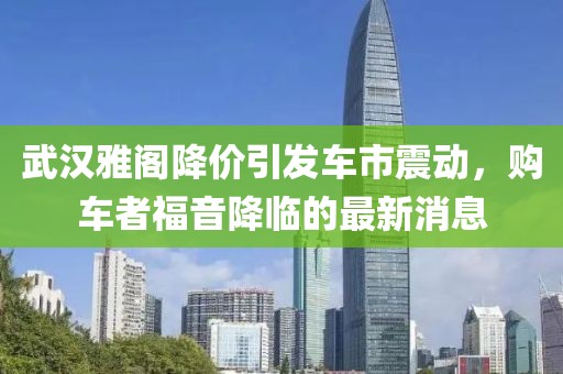 武漢雅閣降價引發(fā)車市震動，購車者福音降臨的最新消息