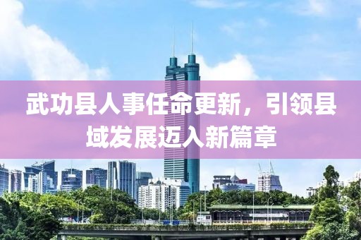 武功縣人事任命更新，引領(lǐng)縣域發(fā)展邁入新篇章