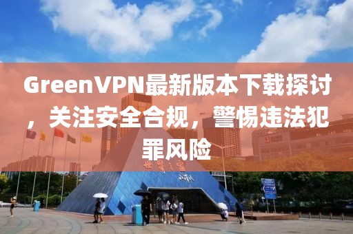 GreenVPN最新版本下載探討，關(guān)注安全合規(guī)，警惕違法犯罪風(fēng)險(xiǎn)