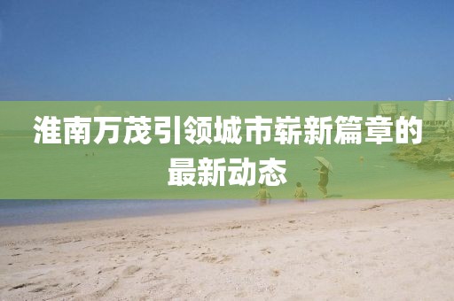 淮南萬茂引領(lǐng)城市嶄新篇章的最新動態(tài)