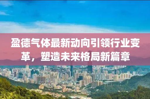 盈德氣體最新動(dòng)向引領(lǐng)行業(yè)變革，塑造未來(lái)格局新篇章