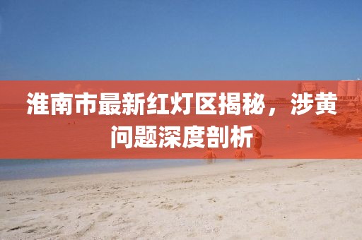 淮南市最新紅燈區(qū)揭秘，涉黃問題深度剖析