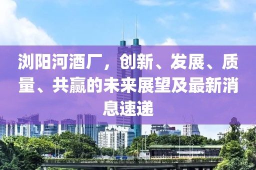 瀏陽(yáng)河酒廠，創(chuàng)新、發(fā)展、質(zhì)量、共贏的未來(lái)展望及最新消息速遞
