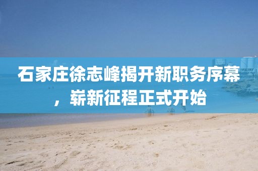 石家莊徐志峰揭開新職務(wù)序幕，嶄新征程正式開始