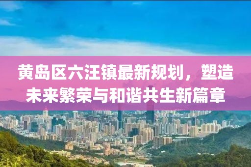 黃島區(qū)六汪鎮(zhèn)最新規(guī)劃，塑造未來繁榮與和諧共生新篇章