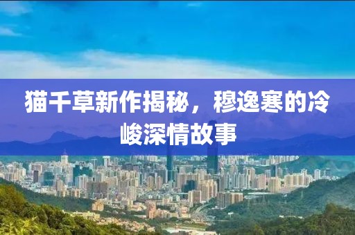 貓千草新作揭秘，穆逸寒的冷峻深情故事