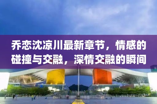 喬戀沈涼川最新章節(jié)，情感的碰撞與交融，深情交融的瞬間