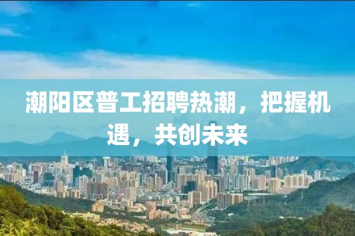 潮陽(yáng)區(qū)普工招聘熱潮，把握機(jī)遇，共創(chuàng)未來(lái)