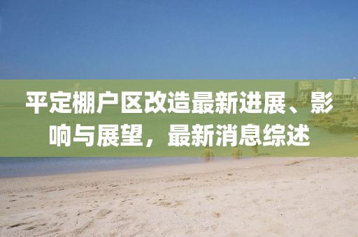 平定棚戶區(qū)改造最新進(jìn)展、影響與展望，最新消息綜述