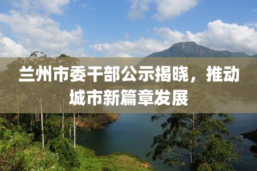 蘭州市委干部公示揭曉，推動城市新篇章發(fā)展