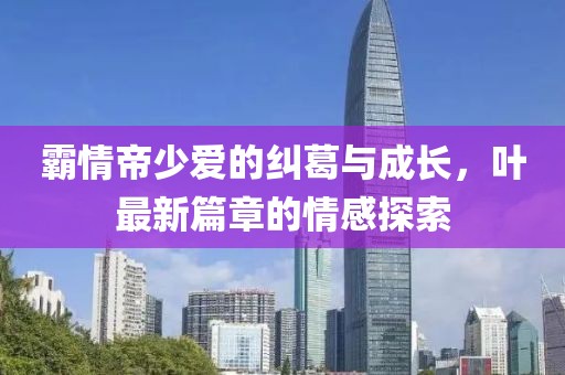 霸情帝少愛的糾葛與成長(zhǎng)，葉最新篇章的情感探索