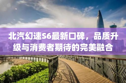 北汽幻速S6最新口碑，品質(zhì)升級與消費者期待的完美融合