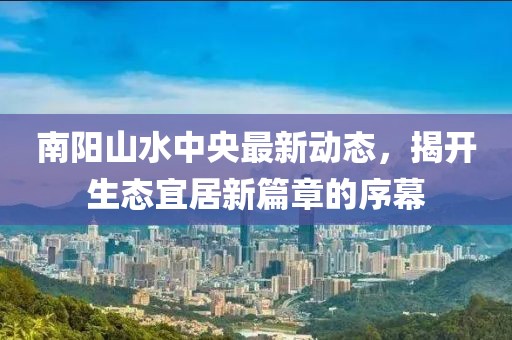 南陽山水中央最新動態(tài)，揭開生態(tài)宜居新篇章的序幕