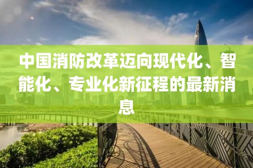 中國消防改革邁向現(xiàn)代化、智能化、專業(yè)化新征程的最新消息