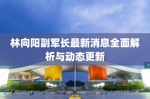 林向陽副軍長最新消息全面解析與動態(tài)更新