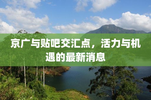 京廣與貼吧交匯點(diǎn)，活力與機(jī)遇的最新消息