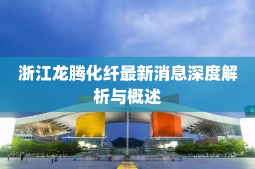 浙江龍騰化纖最新消息深度解析與概述