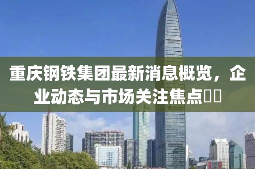 重慶鋼鐵集團(tuán)最新消息概覽，企業(yè)動(dòng)態(tài)與市場(chǎng)關(guān)注焦點(diǎn)??