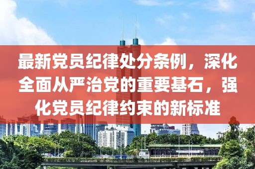 最新黨員紀律處分條例，深化全面從嚴治黨的重要基石，強化黨員紀律約束的新標準