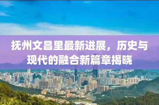 撫州文昌里最新進(jìn)展，歷史與現(xiàn)代的融合新篇章揭曉