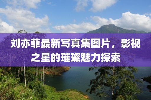 劉亦菲最新寫真集圖片，影視之星的璀璨魅力探索