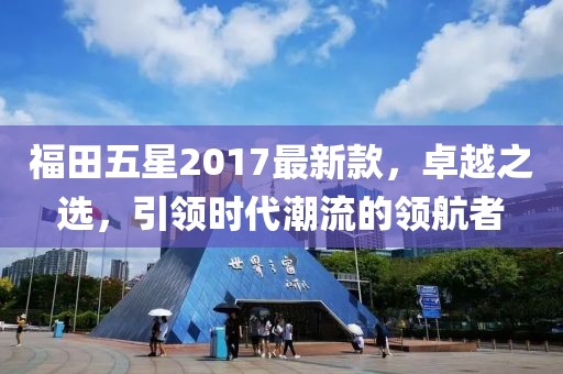 福田五星2017最新款，卓越之選，引領(lǐng)時(shí)代潮流的領(lǐng)航者