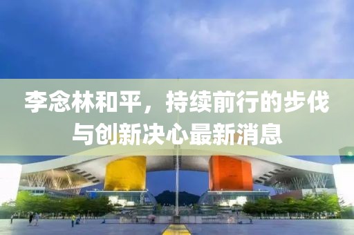 李念林和平，持續(xù)前行的步伐與創(chuàng)新決心最新消息