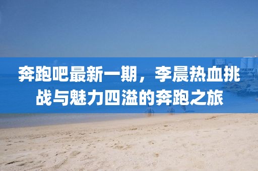 奔跑吧最新一期，李晨熱血挑戰(zhàn)與魅力四溢的奔跑之旅